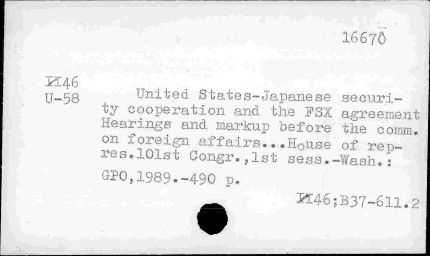 ﻿16670
M46
U-58
United States-Japanese security cooperation and the FSX agreement Hearings and markup before the comm, on foreign affairs...House of rep-res. 101st Congr.,1st sess.-Wash.:
GPO,1989.-490 p.
^46;B37-611.2